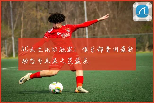 AC米兰论坛独家：俱乐部青训最新动态与未来之星盘点
