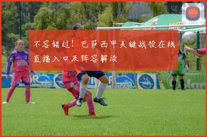 不容错过！巴萨西甲关键战役在线直播入口及阵容解读